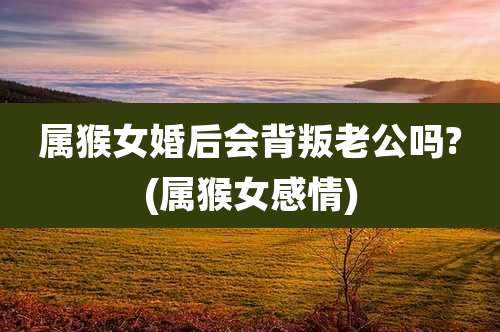 属猴女婚后会背叛老公吗?(属猴女感情)