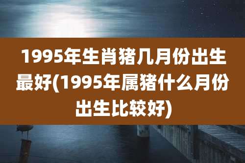 1995年生肖猪几月份出生最好(1995年属猪什么月份出生比较好)