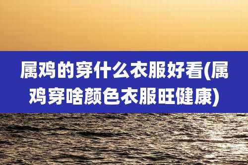 属鸡的穿什么衣服好看(属鸡穿啥颜色衣服旺健康)
