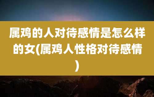 属鸡的人对待感情是怎么样的女(属鸡人性格对待感情)