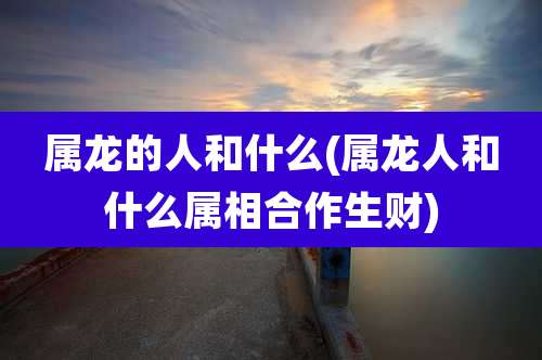 属龙的人和什么(属龙人和什么属相合作生财)