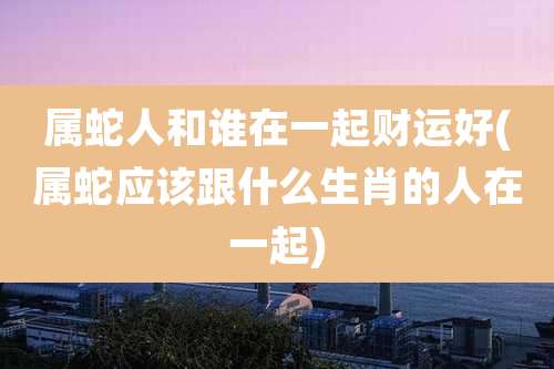 属蛇人和谁在一起财运好(属蛇应该跟什么生肖的人在一起)