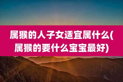 属猴的人子女适宜属什么(属猴的要什么宝宝最好)