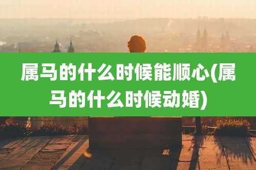 属马的什么时候能顺心(属马的什么时候动婚)