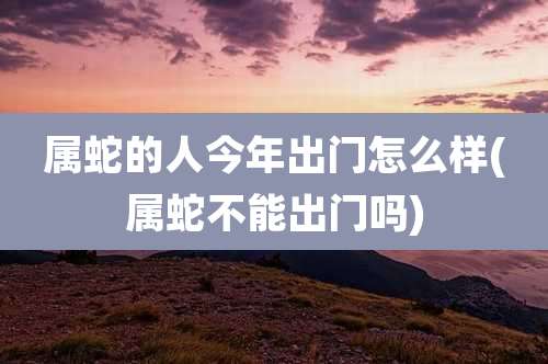 属蛇的人今年出门怎么样(属蛇不能出门吗)