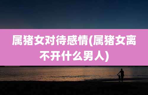 属猪女对待感情(属猪女离不开什么男人)