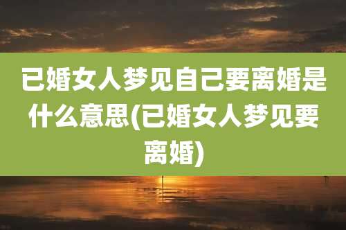 已婚女人梦见自己要离婚是什么意思(已婚女人梦见要离婚)