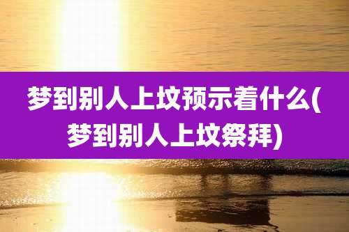 梦到别人上坟预示着什么(梦到别人上坟祭拜)