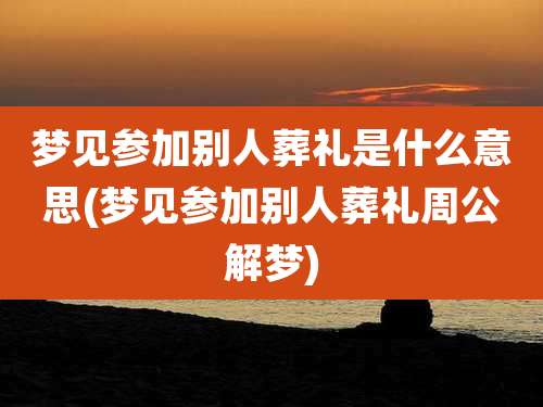梦见参加别人葬礼是什么意思(梦见参加别人葬礼周公解梦)