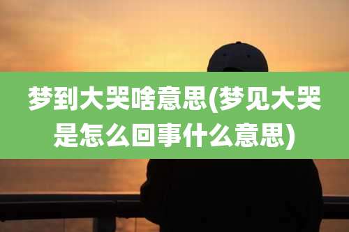 梦到大哭啥意思(梦见大哭是怎么回事什么意思)