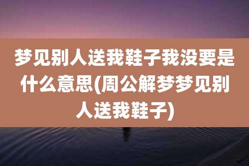 梦见别人送我鞋子我没要是什么意思(周公解梦梦见别人送我鞋子)