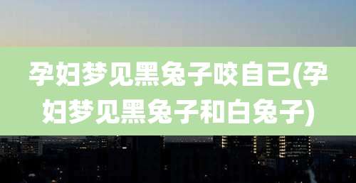 孕妇梦见黑兔子咬自己(孕妇梦见黑兔子和白兔子)