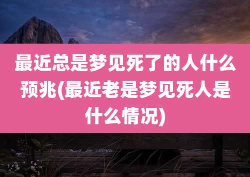 最近总是梦见死了的人什么预兆(最近老是梦见死人是什么情况)