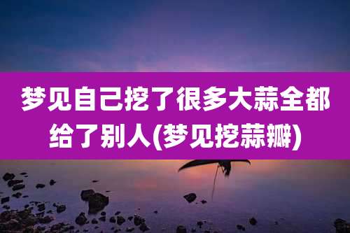 梦见自己挖了很多大蒜全都给了别人(梦见挖蒜瓣)