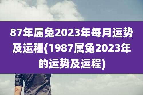 87年属兔2023年每月运势及运程(1987属兔2023年的运势及运程)