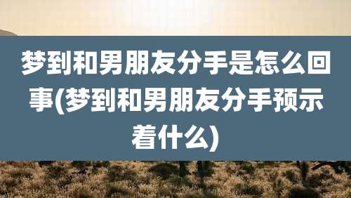梦到和男朋友分手是怎么回事(梦到和男朋友分手预示着什么)