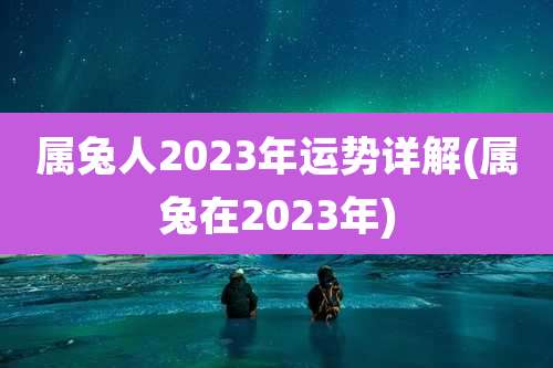 属兔人2023年运势详解(属兔在2023年)