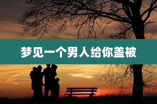 梦见一个男人给你盖被