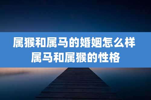 属猴和属马的婚姻怎么样 属马和属猴的性格