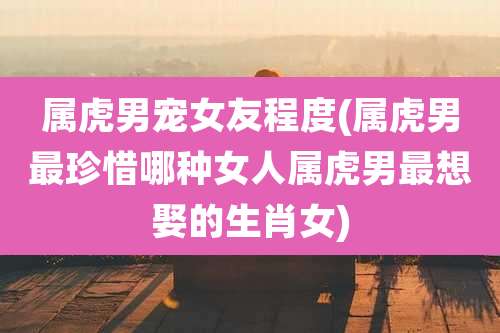 属虎男宠女友程度(属虎男最珍惜哪种女人属虎男最想娶的生肖女)