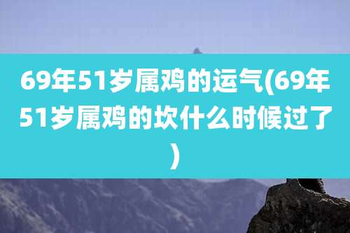 69年51岁属鸡的运气(69年51岁属鸡的坎什么时候过了)
