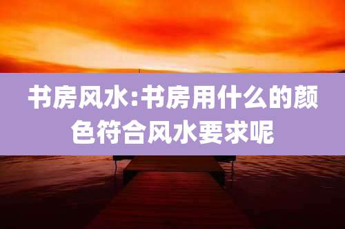 书房风水:书房用什么的颜色符合风水要求呢
