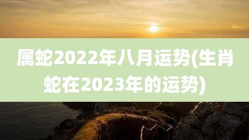 属蛇2022年八月运势(生肖蛇在2023年的运势)