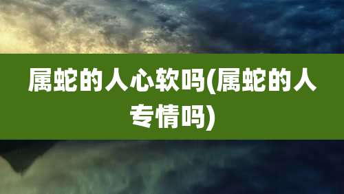 属蛇的人心软吗(属蛇的人专情吗)