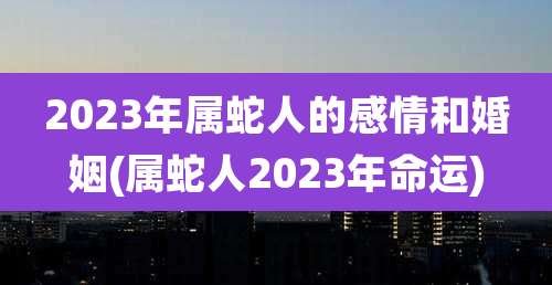 2023年属蛇人的感情和婚姻(属蛇人2023年命运)