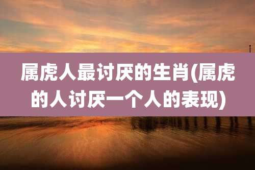 属虎人最讨厌的生肖(属虎的人讨厌一个人的表现)