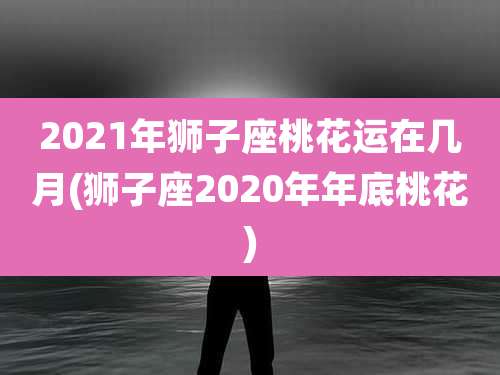 2021年狮子座桃花运在几月(狮子座2020年年底桃花)