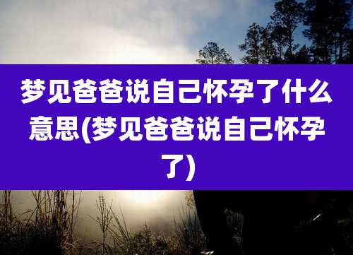 梦见爸爸说自己怀孕了什么意思(梦见爸爸说自己怀孕了)