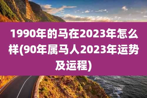 1990年的马在2023年怎么样(90年属马人2023年运势及运程)