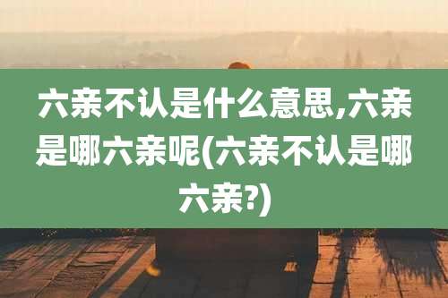 六亲不认是什么意思,六亲是哪六亲呢(六亲不认是哪六亲?)