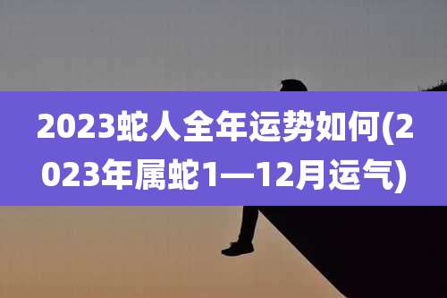2023蛇人全年运势如何(2023年属蛇1—12月运气)