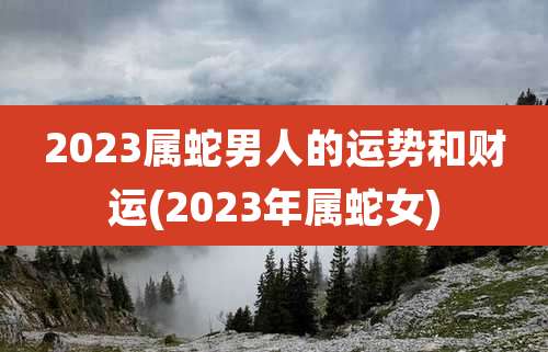 2023属蛇男人的运势和财运(2023年属蛇女)