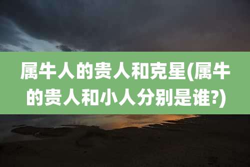 属牛人的贵人和克星(属牛的贵人和小人分别是谁?)