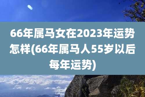66年属马女在2023年运势怎样(66年属马人55岁以后每年运势)