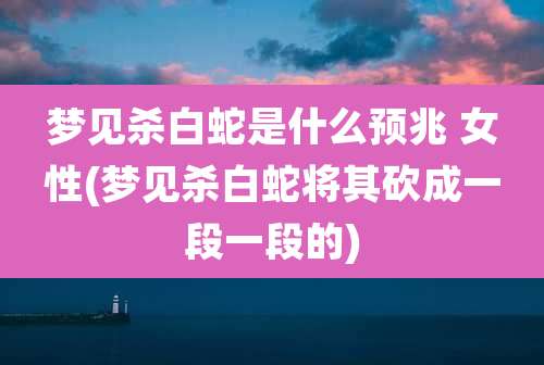 梦见杀白蛇是什么预兆 女性(梦见杀白蛇将其砍成一段一段的)