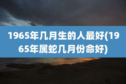 1965年几月生的人最好(1965年属蛇几月份命好)