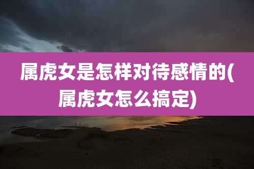 属虎女是怎样对待感情的(属虎女怎么搞定)