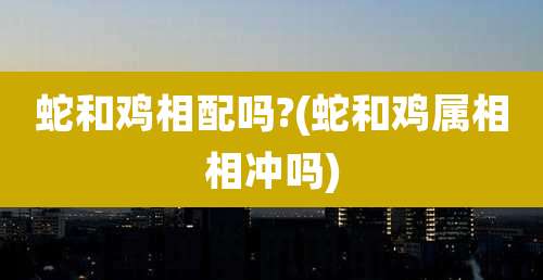蛇和鸡相配吗?(蛇和鸡属相相冲吗)