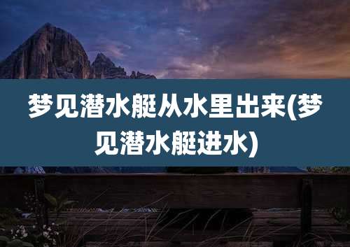 梦见潜水艇从水里出来(梦见潜水艇进水)