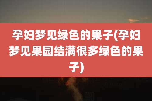 孕妇梦见绿色的果子(孕妇梦见果园结满很多绿色的果子)