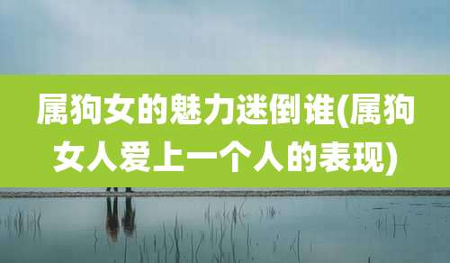 属狗女的魅力迷倒谁(属狗女人爱上一个人的表现)