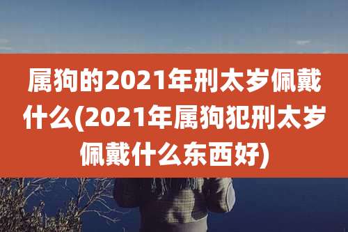 属狗的2021年刑太岁佩戴什么(2021年属狗犯刑太岁佩戴什么东西好)