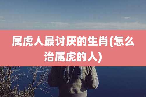 属虎人最讨厌的生肖(怎么治属虎的人)