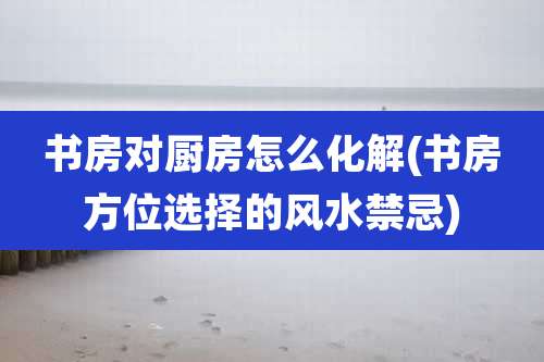 书房对厨房怎么化解(书房方位选择的风水禁忌)