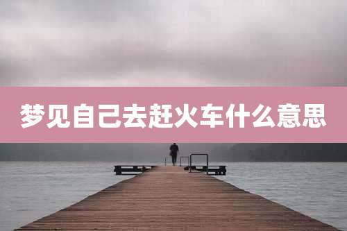 梦见自己去赶火车什么意思
