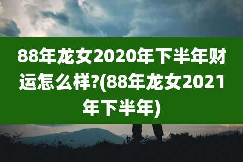 88年龙女2020年下半年财运怎么样?(88年龙女2021年下半年)